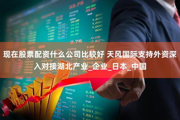 现在股票配资什么公司比较好 天风国际支持外资深入对接湖北产业_企业_日本_中国