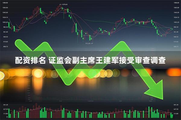 配资排名 证监会副主席王建军接受审查调查