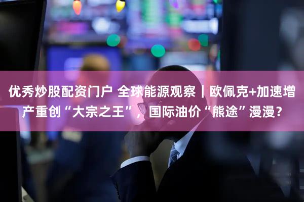 优秀炒股配资门户 全球能源观察｜欧佩克+加速增产重创“大宗之王”，国际油价“熊途”漫漫？