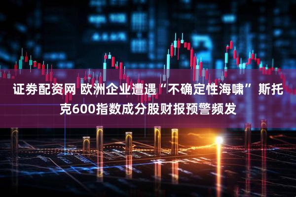 证劵配资网 欧洲企业遭遇“不确定性海啸” 斯托克600指数成分股财报预警频发