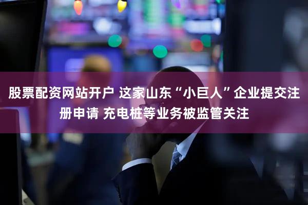 股票配资网站开户 这家山东“小巨人”企业提交注册申请 充电桩等业务被监管关注