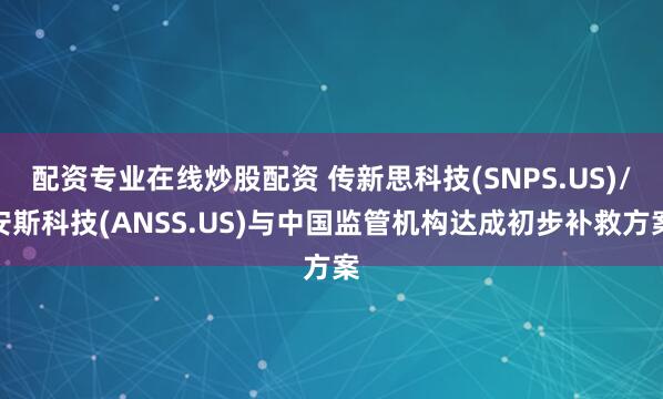 配资专业在线炒股配资 传新思科技(SNPS.US)/安斯科技(ANSS.US)与中国监管机构达成初步补救方案