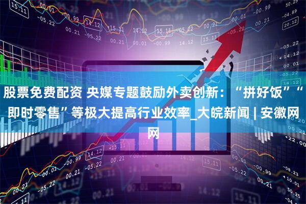 股票免费配资 央媒专题鼓励外卖创新：“拼好饭”“即时零售”等极大提高行业效率_大皖新闻 | 安徽网