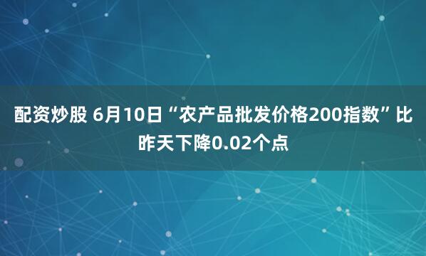 配资炒股 6月10日“农产品批发价格200指数”比昨天下降0.02个点