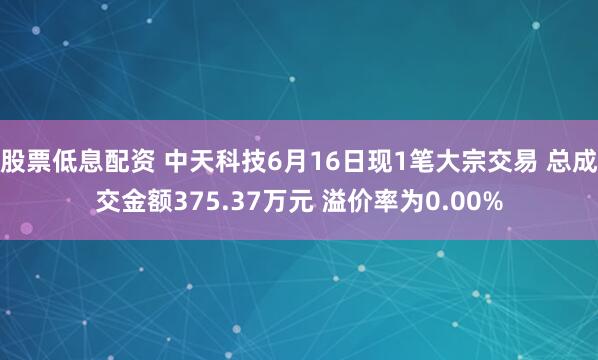 股票低息配资 中天科技6月16日现1笔大宗交易 总成交金额375.37万元 溢价率为0.00%