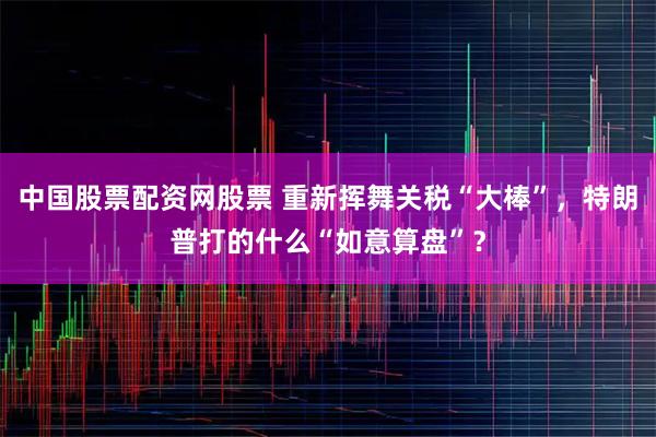 中国股票配资网股票 重新挥舞关税“大棒”，特朗普打的什么“如意算盘”？