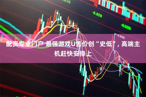 配资专业门户 最强游戏U售价创“史低”, 高端主机赶快安排上