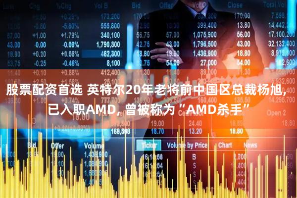 股票配资首选 英特尔20年老将前中国区总裁杨旭, 已入职AMD, 曾被称为“AMD杀手”