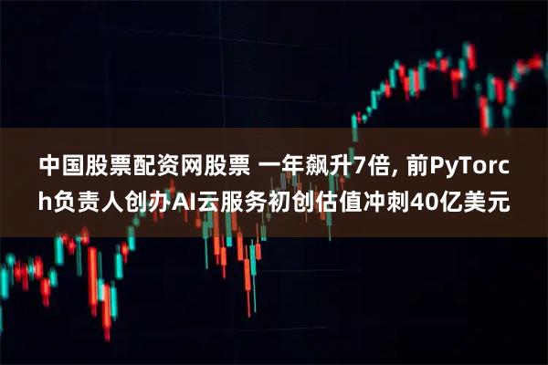 中国股票配资网股票 一年飙升7倍, 前PyTorch负责人创办AI云服务初创估值冲刺40亿美元