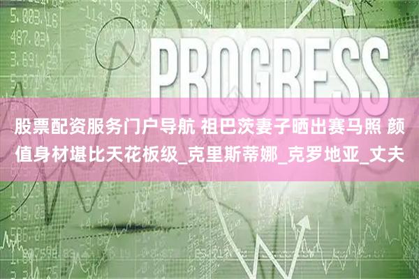 股票配资服务门户导航 祖巴茨妻子晒出赛马照 颜值身材堪比天花板级_克里斯蒂娜_克罗地亚_丈夫