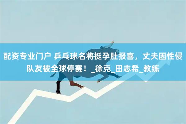 配资专业门户 乒乓球名将挺孕肚报喜，丈夫因性侵队友被全球停赛！_徐克_田志希_教练
