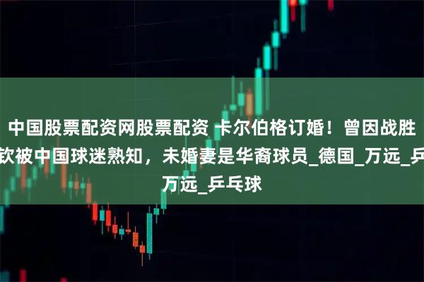 中国股票配资网股票配资 卡尔伯格订婚！曾因战胜王楚钦被中国球迷熟知，未婚妻是华裔球员_德国_万远_乒乓球