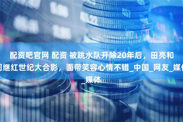 配资吧官网 配资 被跳水队开除20年后，田亮和周继红世纪大合影，面带笑容心情不错_中国_网友_媒体
