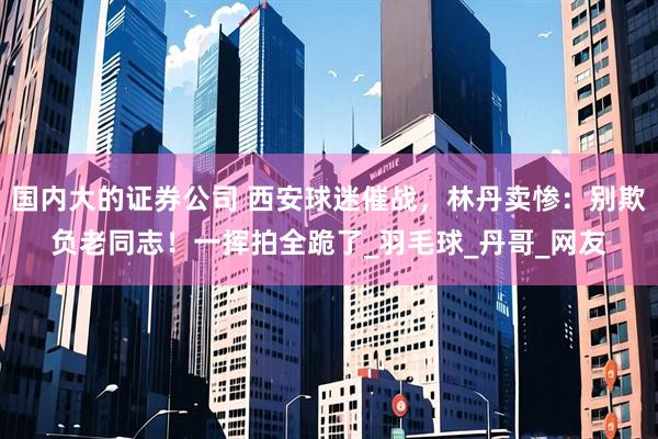 国内大的证券公司 西安球迷催战，林丹卖惨：别欺负老同志！一挥拍全跪了_羽毛球_丹哥_网友