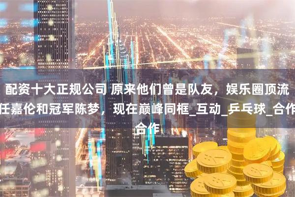 配资十大正规公司 原来他们曾是队友，娱乐圈顶流任嘉伦和冠军陈梦，现在巅峰同框_互动_乒乓球_合作