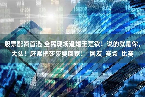 股票配资首选 全民现场逼婚王楚钦！说的就是你，大头！赶紧把莎莎娶回家！_网友_赛场_比赛