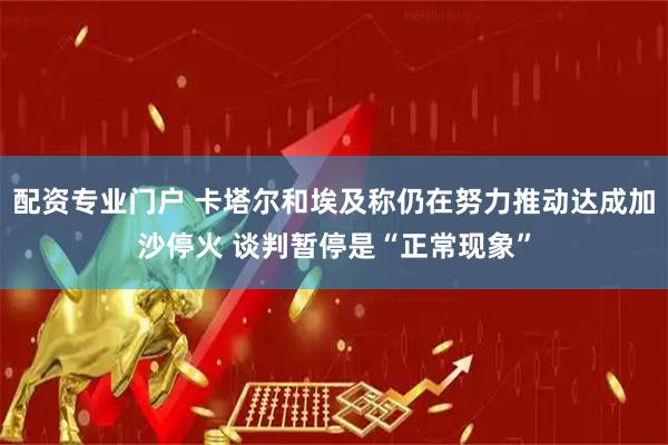 配资专业门户 卡塔尔和埃及称仍在努力推动达成加沙停火 谈判暂停是“正常现象”