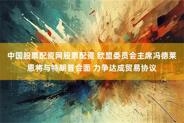 中国股票配资网股票配资 欧盟委员会主席冯德莱恩将与特朗普会面 力争达成贸易协议
