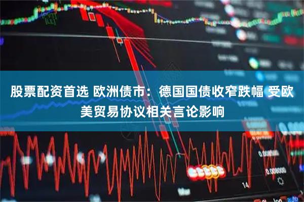股票配资首选 欧洲债市：德国国债收窄跌幅 受欧美贸易协议相关言论影响