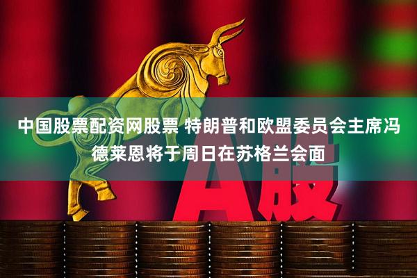 中国股票配资网股票 特朗普和欧盟委员会主席冯德莱恩将于周日在苏格兰会面