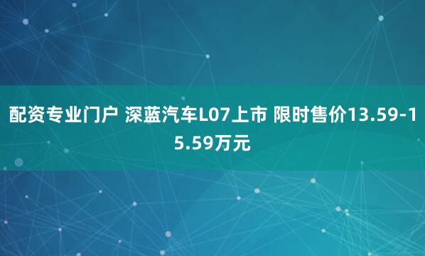 配资专业门户 深蓝汽车L07上市 限时售价13.59-15.59万元