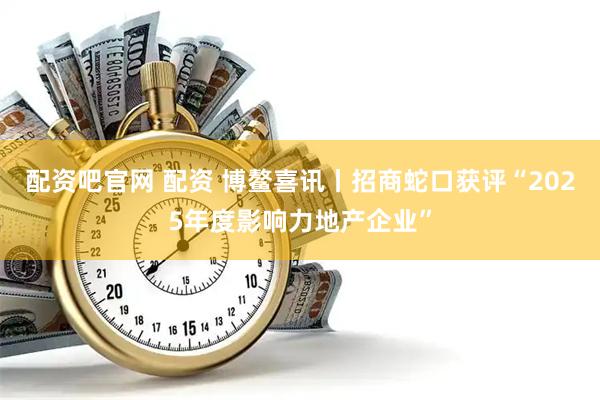 配资吧官网 配资 博鳌喜讯丨招商蛇口获评“2025年度影响力地产企业”
