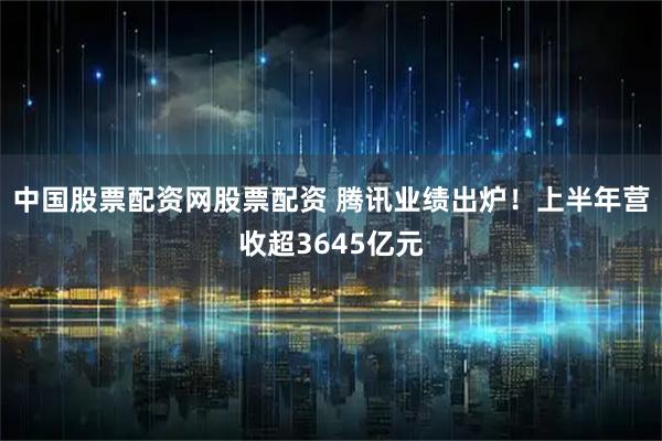 中国股票配资网股票配资 腾讯业绩出炉！上半年营收超3645亿元