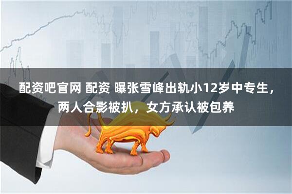 配资吧官网 配资 曝张雪峰出轨小12岁中专生，两人合影被扒，女方承认被包养