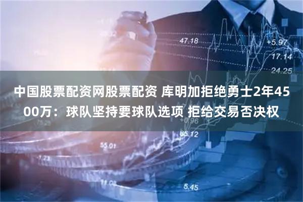 中国股票配资网股票配资 库明加拒绝勇士2年4500万：球队坚持要球队选项 拒给交易否决权