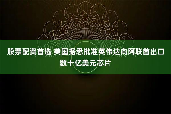 股票配资首选 美国据悉批准英伟达向阿联酋出口数十亿美元芯片