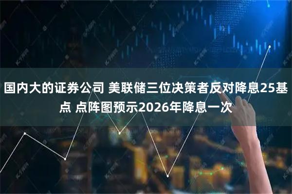 国内大的证券公司 美联储三位决策者反对降息25基点 点阵图预示2026年降息一次
