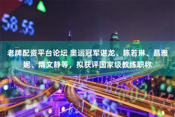 老牌配资平台论坛 奥运冠军谌龙、陈若琳、昌雅妮、隋文静等，拟获评国家级教练职称