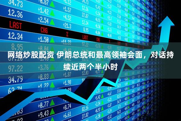 网络炒股配资 伊朗总统和最高领袖会面，对话持续近两个半小时