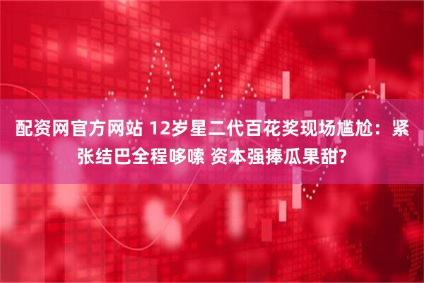 配资网官方网站 12岁星二代百花奖现场尴尬：紧张结巴全程哆嗦 资本强捧瓜果甜?